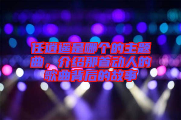 任逍遙是哪個(gè)的主題曲，介紹那首動(dòng)人的歌曲背后的故事