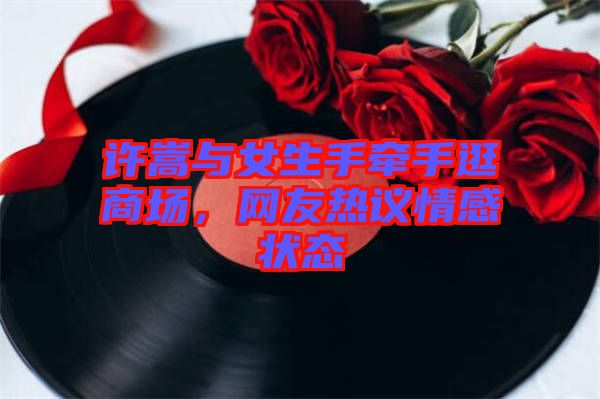 許嵩與女生手牽手逛商場，網(wǎng)友熱議情感狀態(tài)