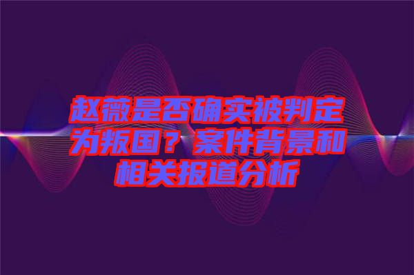 趙薇是否確實(shí)被判定為叛國(guó)？案件背景和相關(guān)報(bào)道分析