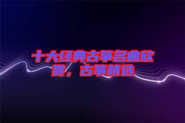 十大經(jīng)典古箏名曲欣賞，古箏精選