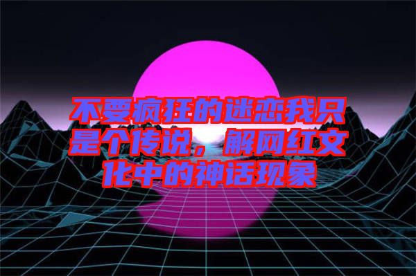 不要瘋狂的迷戀我只是個傳說，解網(wǎng)紅文化中的神話現(xiàn)象