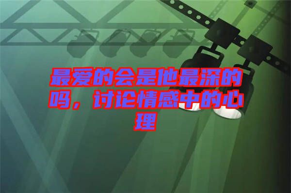 最?lèi)?ài)的會(huì)是他最深的嗎，討論情感中的心理