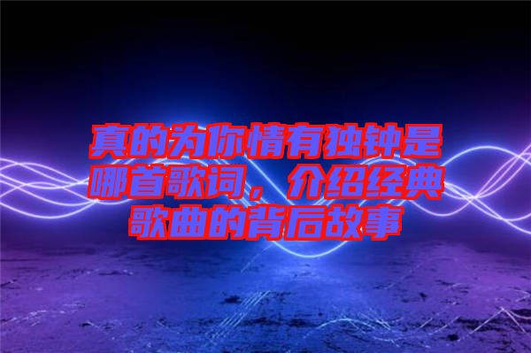 真的為你情有獨(dú)鐘是哪首歌詞，介紹經(jīng)典歌曲的背后故事