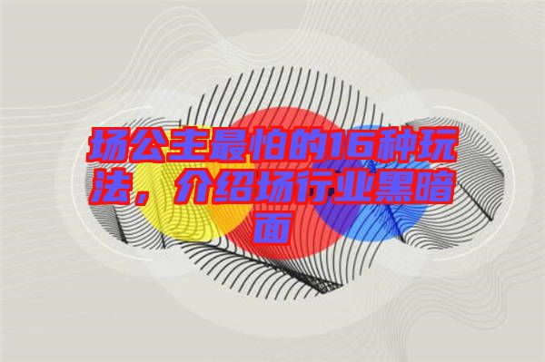 場(chǎng)公主最怕的16種玩法，介紹場(chǎng)行業(yè)黑暗面