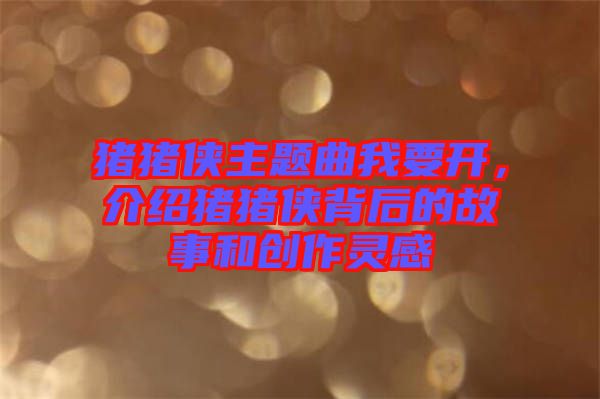 豬豬俠主題曲我要開，介紹豬豬俠背后的故事和創(chuàng)作靈感