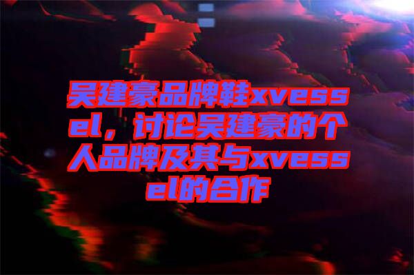 吳建豪品牌鞋xvessel，討論吳建豪的個人品牌及其與xvessel的合作