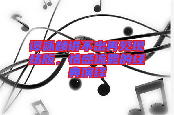 譚詠麟講不出再見現(xiàn)場(chǎng)版，情感流露的經(jīng)典演繹