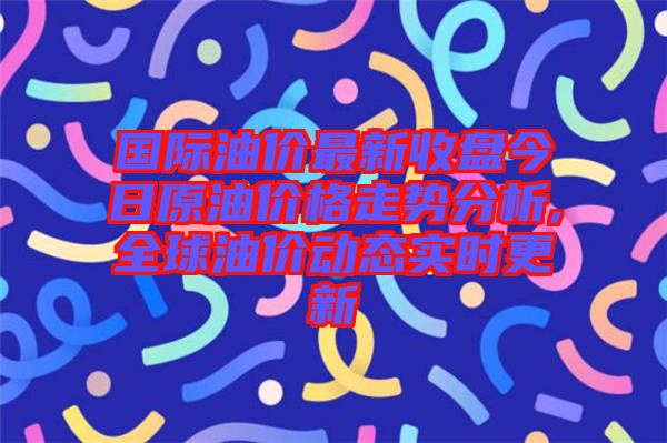 國際油價(jià)最新收盤今日原油價(jià)格走勢(shì)分析,全球油價(jià)動(dòng)態(tài)實(shí)時(shí)更新