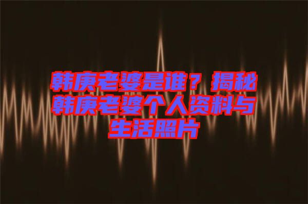 韓庚老婆是誰？揭秘韓庚老婆個人資料與生活照片