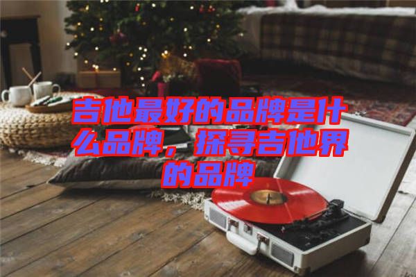 吉他最好的品牌是什么品牌，探尋吉他界的品牌