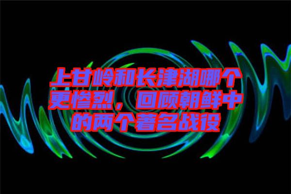 上甘嶺和長(zhǎng)津湖哪個(gè)更慘烈，回顧朝鮮中的兩個(gè)著名戰(zhàn)役