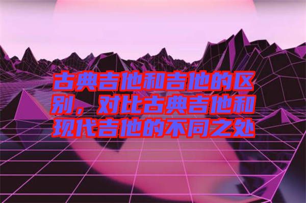 古典吉他和吉他的區(qū)別，對(duì)比古典吉他和現(xiàn)代吉他的不同之處