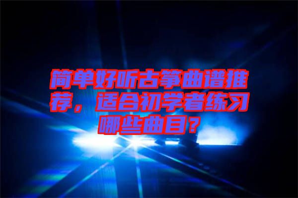 簡(jiǎn)單好聽(tīng)古箏曲譜推薦，適合初學(xué)者練習(xí)哪些曲目？