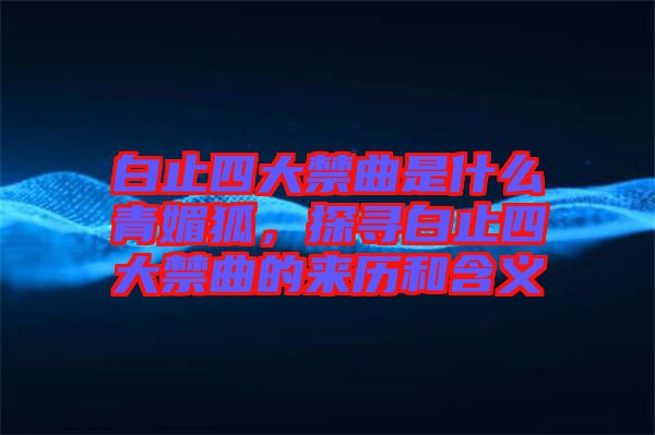 白止四大禁曲是什么青媚狐，探尋白止四大禁曲的來(lái)歷和含義