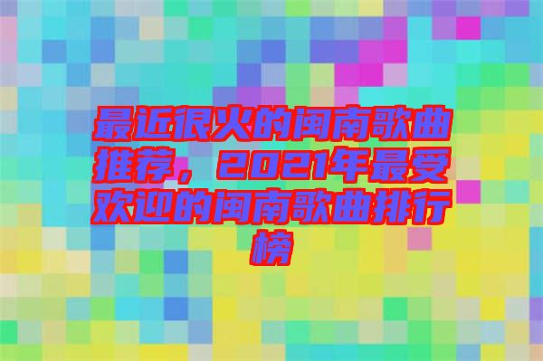 最近很火的閩南歌曲推薦，2021年最受歡迎的閩南歌曲排行榜