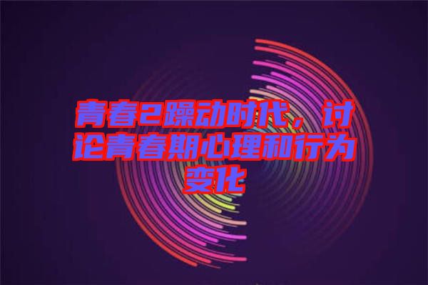 青春2躁動時代，討論青春期心理和行為變化