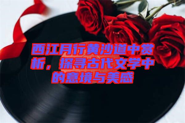 西江月行黃沙道中賞析，探尋古代文學(xué)中的意境與美感