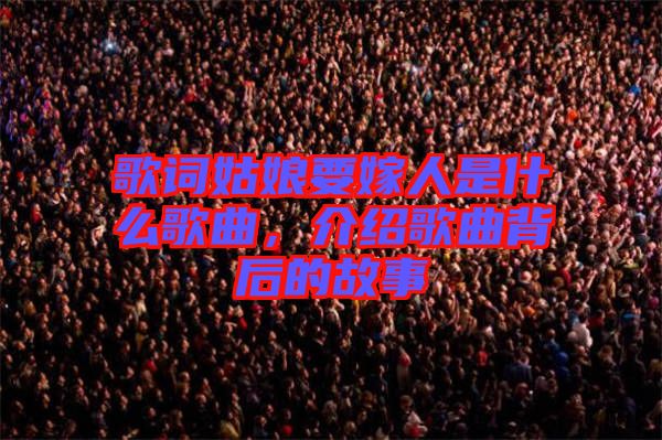 歌詞姑娘要嫁人是什么歌曲，介紹歌曲背后的故事