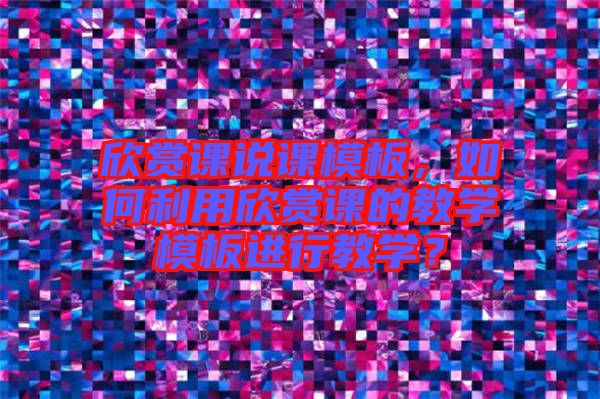 欣賞課說課模板，如何利用欣賞課的教學(xué)模板進(jìn)行教學(xué)？