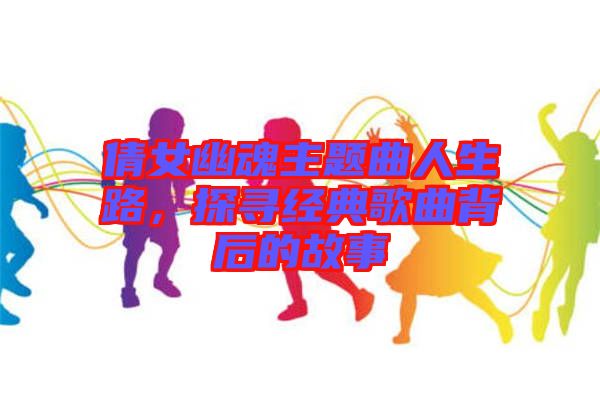 倩女幽魂主題曲人生路，探尋經(jīng)典歌曲背后的故事