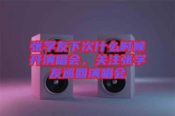 張學友下次什么時候開演唱會，關注張學友巡回演唱會