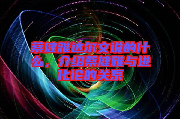 蔡健雅達爾文說的什么，介紹蔡健雅與進化論的關(guān)系