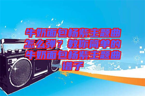 牛奶面包楊紫主題曲怎么彈？教你簡單的牛奶面包楊紫主題曲譜子