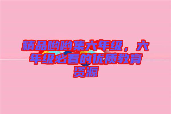 精品喲喲集六年級(jí)，六年級(jí)必看的優(yōu)質(zhì)教育資源