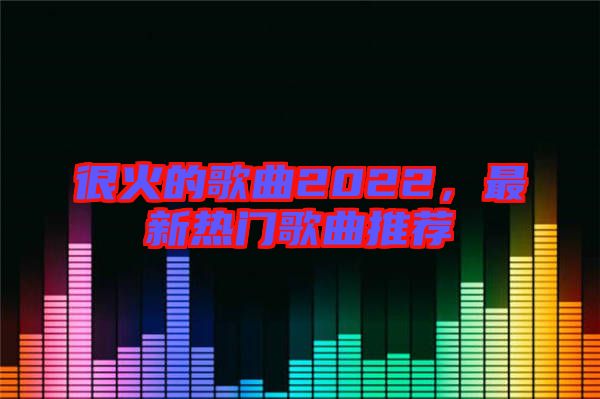 很火的歌曲2022，最新熱門歌曲推薦