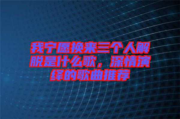 我寧愿換來(lái)三個(gè)人解脫是什么歌，深情演繹的歌曲推薦