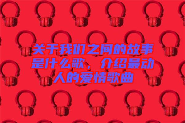 關(guān)于我們之間的故事是什么歌，介紹最動人的愛情歌曲