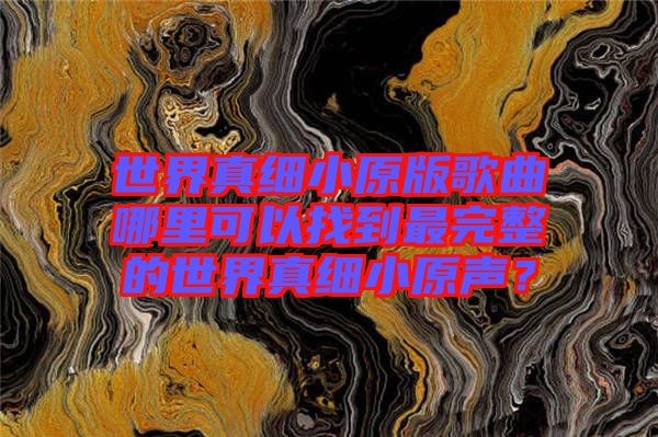 世界真細(xì)小原版歌曲哪里可以找到最完整的世界真細(xì)小原聲？