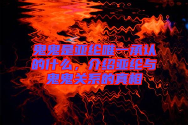 鬼鬼是亞綸唯一承認的什么，介紹亞綸與鬼鬼關系的真相