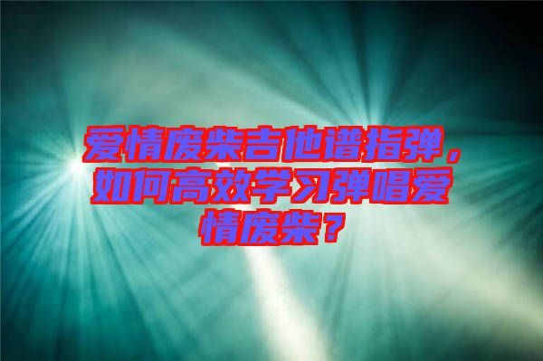 愛情廢柴吉他譜指彈，如何高效學習彈唱愛情廢柴？