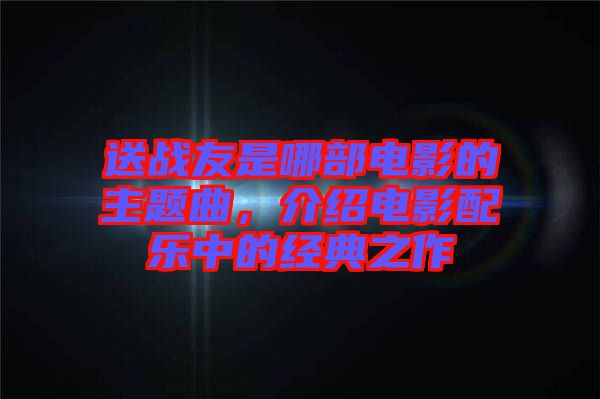 送戰(zhàn)友是哪部電影的主題曲，介紹電影配樂中的經(jīng)典之作