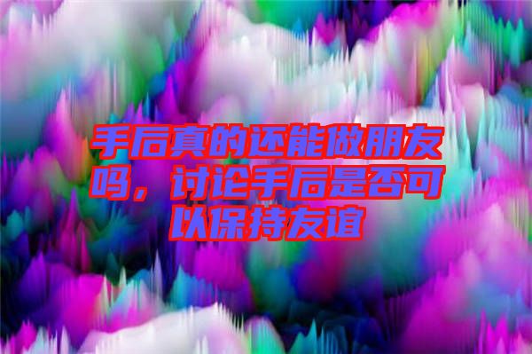 手后真的還能做朋友嗎，討論手后是否可以保持友誼