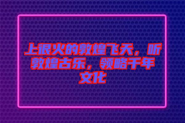 上很火的敦煌飛天，聽敦煌古樂，領(lǐng)略千年文化