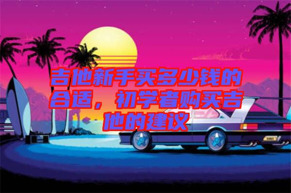 吉他新手買(mǎi)多少錢(qián)的合適，初學(xué)者購(gòu)買(mǎi)吉他的建議