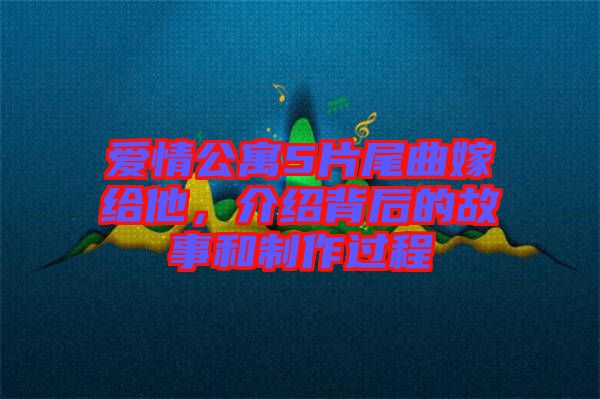 愛情公寓5片尾曲嫁給他，介紹背后的故事和制作過程