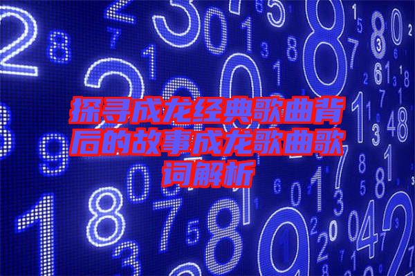 探尋成龍經典歌曲背后的故事成龍歌曲歌詞解析