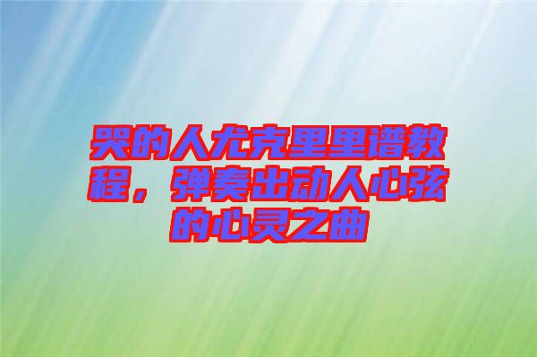 哭的人尤克里里譜教程，彈奏出動人心弦的心靈之曲