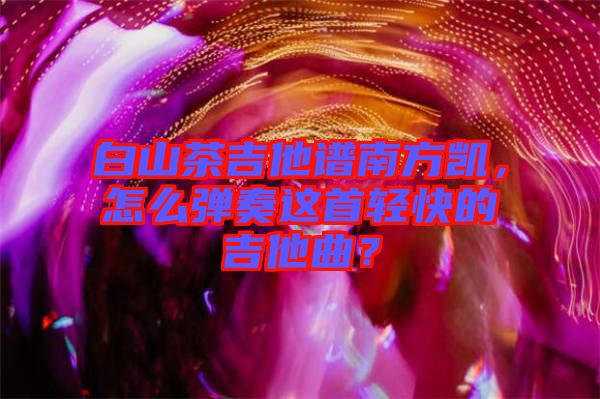 白山茶吉他譜南方凱，怎么彈奏這首輕快的吉他曲？