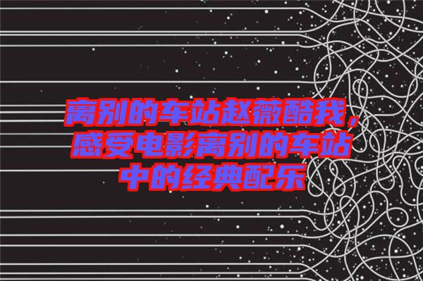 離別的車站趙薇酷我，感受電影離別的車站中的經(jīng)典配樂