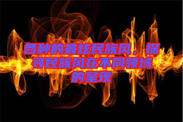 各種的最炫民族風(fēng)，探尋民族風(fēng)在不同領(lǐng)域的呈現(xiàn)