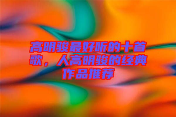 高明駿最好聽的十首歌，人高明駿的經典作品推薦