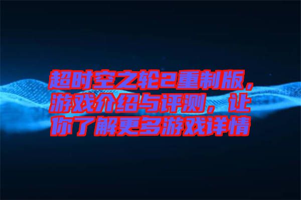 超時(shí)空之輪2重制版，游戲介紹與評(píng)測(cè)，讓你了解更多游戲詳情