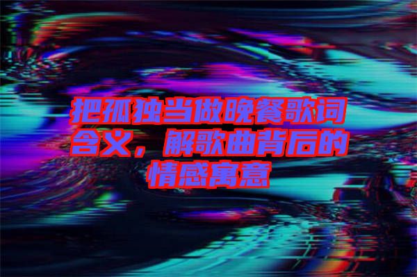 把孤獨當做晚餐歌詞含義，解歌曲背后的情感寓意