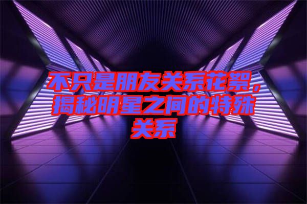 不只是朋友關系花絮，揭秘明星之間的特殊關系