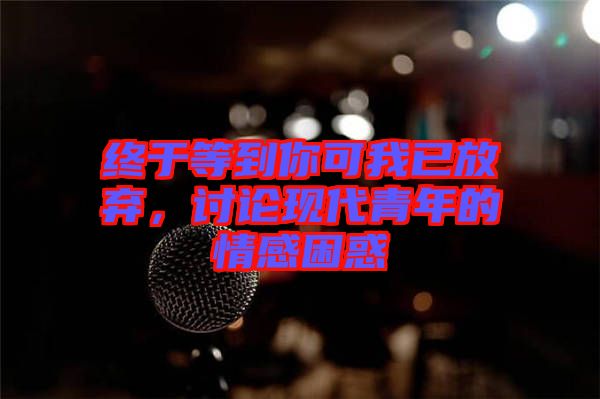 終于等到你可我已放棄，討論現(xiàn)代青年的情感困惑