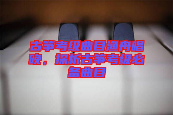 古箏考級曲目漁舟唱晚，探析古箏考級必備曲目